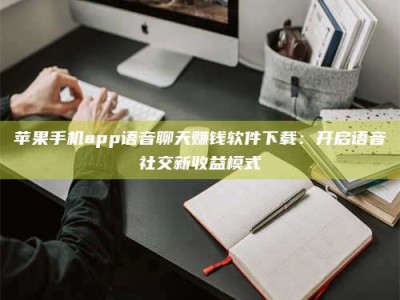 阿坝苹果手机app语音聊天赚钱软件下载：开启语音社交新收益模式